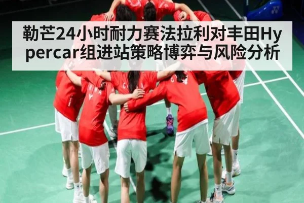 勒芒24小时耐力赛法拉利对丰田Hypercar组进站策略博弈与风险分析
